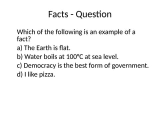 Facts - Question
Which of the following is an example of a
fact?
a) The Earth is flat.
b) Water boils at 100°C at sea level.
c) Democracy is the best form of government.
d) I like pizza.
 