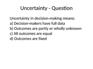 Uncertainty - Question
Uncertainty in decision-making means:
a) Decision-makers have full data
b) Outcomes are partly or wholly unknown
c) All outcomes are equal
d) Outcomes are fixed
 