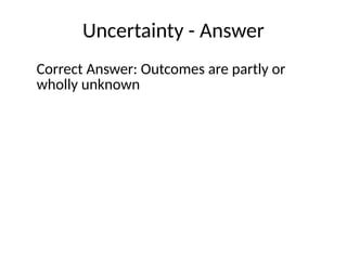 Uncertainty - Answer
Correct Answer: Outcomes are partly or
wholly unknown
 