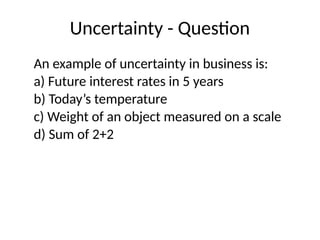 Uncertainty - Question
An example of uncertainty in business is:
a) Future interest rates in 5 years
b) Today’s temperature
c) Weight of an object measured on a scale
d) Sum of 2+2
 