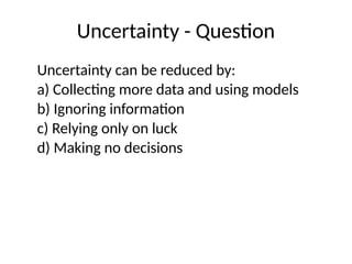 Uncertainty - Question
Uncertainty can be reduced by:
a) Collecting more data and using models
b) Ignoring information
c) Relying only on luck
d) Making no decisions
 