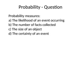 Probability - Question
Probability measures:
a) The likelihood of an event occurring
b) The number of facts collected
c) The size of an object
d) The certainty of an event
 