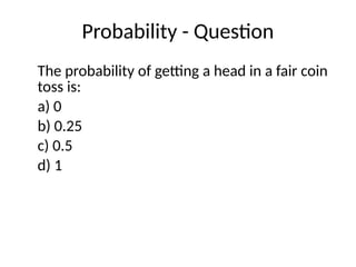 Probability - Question
The probability of getting a head in a fair coin
toss is:
a) 0
b) 0.25
c) 0.5
d) 1
 