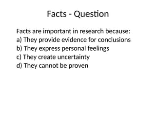 Facts - Question
Facts are important in research because:
a) They provide evidence for conclusions
b) They express personal feelings
c) They create uncertainty
d) They cannot be proven
 