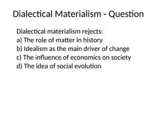 Dialectical Materialism - Question
Dialectical materialism rejects:
a) The role of matter in history
b) Idealism as the main driver of change
c) The influence of economics on society
d) The idea of social evolution
 