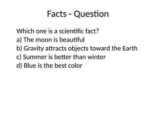 Facts - Question
Which one is a scientific fact?
a) The moon is beautiful
b) Gravity attracts objects toward the Earth
c) Summer is better than winter
d) Blue is the best color
 