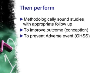 Then perform Methodologically sound studies with appropriate follow up  To improve outcome (conception) To prevent Adverse event (OHSS) 