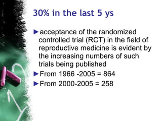 30% in the last 5 ys acceptance of the randomized controlled trial (RCT) in the field of reproductive medicine is evident by the increasing numbers of such trials being published From 1966 -2005 = 864 From 2000-2005 = 258  