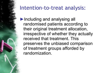Intention-to-treat analysis: Including and analysing all randomised patients according to their original treatment allocation, irrespective of whether they actually received that treatment. This preserves the unbiased comparison of treatment groups afforded by randomization. 