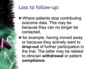 Loss to follow-up: Where patients stop contributing outcome data. This may be because they can no longer be contacted, for example, having moved away or because they actively want to  drop-out  of further participation in the trial. The latter may be related to clinician  withdrawal  or patient  compliance . 