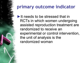 primary outcome indicator  It needs to be stressed that in RCTs in which women undergoing assisted reproduction treatment are randomized to receive an experimental or control intervention, the unit of analysis is the randomized woman  