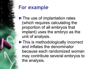 For example The use of implantation rates (which requires calculating the proportion of all embryos that implant) uses the embryo as the unit of analysis.  This is methodologically incorrect and inflates the denominator because each randomized woman may contribute several embryos to the analysis.  