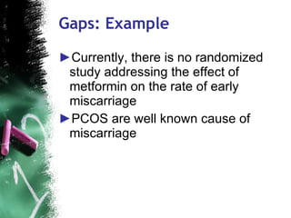 Gaps: Example Currently, there is no randomized study addressing the effect of metformin on the rate of early miscarriage  PCOS are well known cause of miscarriage 