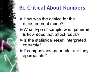 Be Critical About Numbers How was the choice for the measurement made? What type of sample was gathered & how does that affect result? Is the statistical result interpreted correctly? If comparisons are made, are they appropriate? 