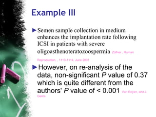 Example III Semen sample collection in medium enhances the implantation rate following ICSI in patients with severe oligoasthenoteratozoospermia   Zollner , Human Reproduction, , 1110-1114, June 2001   However, on re-analysis of the data, non-significant  P  value of 0.37 which is quite different from the authors'  P  value of < 0.001  Van Royen, and J. Gerris  