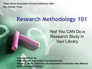 Texas Library Association Annual Conference, 2004
San Antonio, Texas




             Research Methodology 101

                                             Yes! You CAN Do a
                                             Research Study in
                                                Your Library


             A presentation by
             Kate Manuel, Instruction Coordinator and
             Susan E. Beck, Collection Development Coordinator New Mexico
             State University Library
 