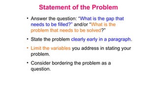 Statement of the Problem
• Answer the question: “What is the gap that
needs to be filled?” and/or “What is the
problem that needs to be solved?”
• State the problem clearly early in a paragraph.
• Limit the variables you address in stating your
problem.
• Consider bordering the problem as a
question.
 