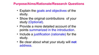 Purpose/Aims/Rationale/Research Questions
• Explain the goals and objectives of the
study.
• Show the original contributions of your
study (Optional).
• Provide a more detailed account of the
points summarized in the introduction.
• Include a justification (rationale) for the
study.
• Be clear about what your study will not
address.
 
