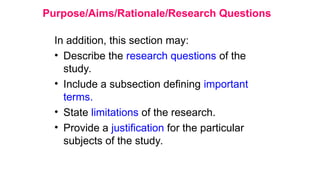 Purpose/Aims/Rationale/Research Questions
In addition, this section may:
• Describe the research questions of the
study.
• Include a subsection defining important
terms.
• State limitations of the research.
• Provide a justification for the particular
subjects of the study.
 