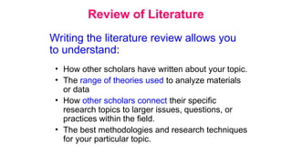 Review of Literature
• How other scholars have written about your topic.
• The range of theories used to analyze materials
or data
• How other scholars connect their specific
research topics to larger issues, questions, or
practices within the field.
• The best methodologies and research techniques
for your particular topic.
Writing the literature review allows you
to understand:
 