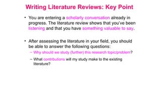 Writing Literature Reviews: Key Point
• You are entering a scholarly conversation already in
progress. The literature review shows that you’ve been
listening and that you have something valuable to say.
• After assessing the literature in your field, you should
be able to answer the following questions:
– Why should we study (further) this research topic/problem?
– What contributions will my study make to the existing
literature?
 