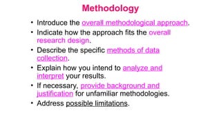 Methodology
• Introduce the overall methodological approach.
• Indicate how the approach fits the overall
research design.
• Describe the specific methods of data
collection.
• Explain how you intend to analyze and
interpret your results.
• If necessary, provide background and
justification for unfamiliar methodologies.
• Address possible limitations.
 