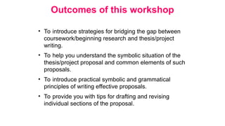 Outcomes of this workshop
• To introduce strategies for bridging the gap between
coursework/beginning research and thesis/project
writing.
• To help you understand the symbolic situation of the
thesis/project proposal and common elements of such
proposals.
• To introduce practical symbolic and grammatical
principles of writing effective proposals.
• To provide you with tips for drafting and revising
individual sections of the proposal.
 
