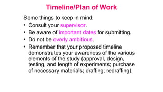 Timeline/Plan of Work
Some things to keep in mind:
• Consult your supervisor.
• Be aware of important dates for submitting.
• Do not be overly ambitious.
• Remember that your proposed timeline
demonstrates your awareness of the various
elements of the study (approval, design,
testing, and length of experiments; purchase
of necessary materials; drafting; redrafting).
 