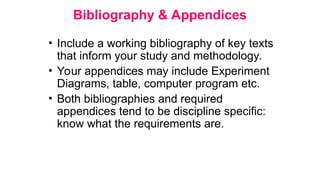 Bibliography & Appendices
• Include a working bibliography of key texts
that inform your study and methodology.
• Your appendices may include Experiment
Diagrams, table, computer program etc.
• Both bibliographies and required
appendices tend to be discipline specific:
know what the requirements are.
 