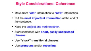 Style Considerations: Coherence
• Move from “old” information to “new” information.
• Put the most important information at the end of
the sentence.
• Keep the subject and verb together.
• Start sentences with short, easily understood
phrases.
• Use “stock” transitional phrases.
• Use pronouns and/or recycling.
 