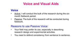 Voice and Visual Aids
Voice
• Active: I will conduct the bulk of the research during the six-
month fieldwork period.
• Passive: The bulk of the research will be conducted during
fieldwork.
Reasons to use Passive Voice:
• Your field may prefer its use, especially in describing
research design and experimental activities.
• You need to defend consistency from sentence to sentence.
 