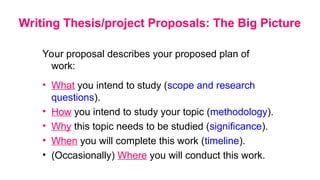 Writing Thesis/project Proposals: The Big Picture
Your proposal describes your proposed plan of
work:
• What you intend to study (scope and research
questions).
• How you intend to study your topic (methodology).
• Why this topic needs to be studied (significance).
• When you will complete this work (timeline).
• (Occasionally) Where you will conduct this work.
 