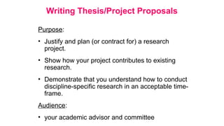 Writing Thesis/Project Proposals
Purpose:
• Justify and plan (or contract for) a research
project.
• Show how your project contributes to existing
research.
• Demonstrate that you understand how to conduct
discipline-specific research in an acceptable time-
frame.
Audience:
• your academic advisor and committee
 