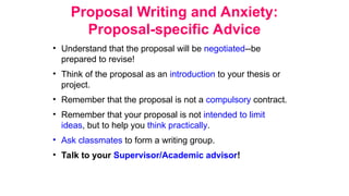 Proposal Writing and Anxiety:
Proposal-specific Advice
• Understand that the proposal will be negotiated--be
prepared to revise!
• Think of the proposal as an introduction to your thesis or
project.
• Remember that the proposal is not a compulsory contract.
• Remember that your proposal is not intended to limit
ideas, but to help you think practically.
• Ask classmates to form a writing group.
• Talk to your Supervisor/Academic advisor!
 
