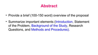 Abstract
• Provide a brief (100-150 word) overview of the proposal
• Summarize important elements (Introduction, Statement
of the Problem, Background of the Study, Research
Questions, and Methods and Procedures).
 