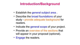 Introduction/Background
• Establish the general subject area .
• Describe the broad foundations of your
study - provide adequate background for
readers.
• Indicate the general scope of your project.
• Provide an overview of the sections that
will appear in your proposal (optional).
• Engage the readers.
 