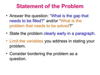 Statement of the Problem
• Answer the question: “What is the gap that
needs to be filled?” and/or “What is the
problem that needs to be solved?”
• State the problem clearly early in a paragraph.
• Limit the variables you address in stating your
problem.
• Consider bordering the problem as a
question.
 