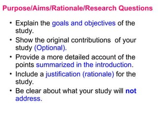 Purpose/Aims/Rationale/Research Questions
• Explain the goals and objectives of the
study.
• Show the original contributions of your
study (Optional).
• Provide a more detailed account of the
points summarized in the introduction.
• Include a justification (rationale) for the
study.
• Be clear about what your study will not
address.
 