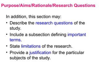 Purpose/Aims/Rationale/Research Questions
In addition, this section may:
• Describe the research questions of the
study.
• Include a subsection defining important
terms.
• State limitations of the research.
• Provide a justification for the particular
subjects of the study.
 