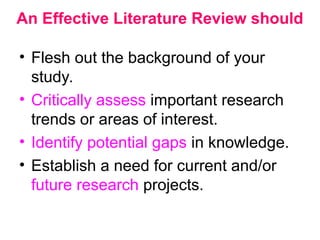 An Effective Literature Review should
• Flesh out the background of your
study.
• Critically assess important research
trends or areas of interest.
• Identify potential gaps in knowledge.
• Establish a need for current and/or
future research projects.
 