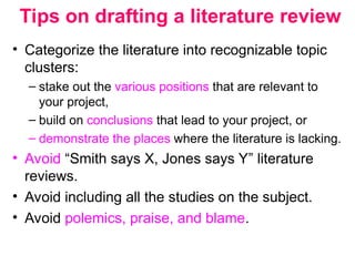 Tips on drafting a literature review
• Categorize the literature into recognizable topic
clusters:
– stake out the various positions that are relevant to
your project,
– build on conclusions that lead to your project, or
– demonstrate the places where the literature is lacking.
• Avoid “Smith says X, Jones says Y” literature
reviews.
• Avoid including all the studies on the subject.
• Avoid polemics, praise, and blame.
 