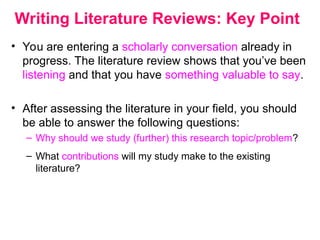 Writing Literature Reviews: Key Point
• You are entering a scholarly conversation already in
progress. The literature review shows that you’ve been
listening and that you have something valuable to say.
• After assessing the literature in your field, you should
be able to answer the following questions:
– Why should we study (further) this research topic/problem?
– What contributions will my study make to the existing
literature?
 