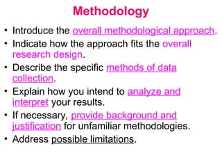 Methodology
• Introduce the overall methodological approach.
• Indicate how the approach fits the overall
research design.
• Describe the specific methods of data
collection.
• Explain how you intend to analyze and
interpret your results.
• If necessary, provide background and
justification for unfamiliar methodologies.
• Address possible limitations.
 