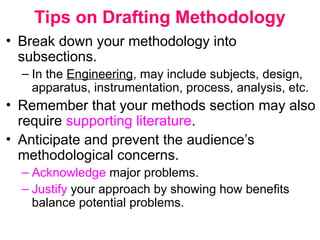 Tips on Drafting Methodology
• Break down your methodology into
subsections.
– In the Engineering, may include subjects, design,
apparatus, instrumentation, process, analysis, etc.
• Remember that your methods section may also
require supporting literature.
• Anticipate and prevent the audience’s
methodological concerns.
– Acknowledge major problems.
– Justify your approach by showing how benefits
balance potential problems.
 