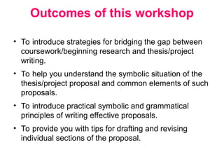 Outcomes of this workshop
• To introduce strategies for bridging the gap between
coursework/beginning research and thesis/project
writing.
• To help you understand the symbolic situation of the
thesis/project proposal and common elements of such
proposals.
• To introduce practical symbolic and grammatical
principles of writing effective proposals.
• To provide you with tips for drafting and revising
individual sections of the proposal.
 