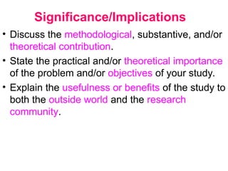 Significance/Implications
• Discuss the methodological, substantive, and/or
theoretical contribution.
• State the practical and/or theoretical importance
of the problem and/or objectives of your study.
• Explain the usefulness or benefits of the study to
both the outside world and the research
community.
 