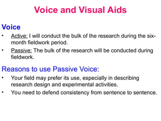 Voice and Visual Aids
Voice
• Active: I will conduct the bulk of the research during the six-
month fieldwork period.
• Passive: The bulk of the research will be conducted during
fieldwork.
Reasons to use Passive Voice:
• Your field may prefer its use, especially in describing
research design and experimental activities.
• You need to defend consistency from sentence to sentence.
 