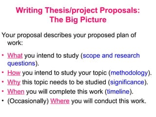 Writing Thesis/project Proposals:
The Big Picture
Your proposal describes your proposed plan of
work:
• What you intend to study (scope and research
questions).
• How you intend to study your topic (methodology).
• Why this topic needs to be studied (significance).
• When you will complete this work (timeline).
• (Occasionally) Where you will conduct this work.
 