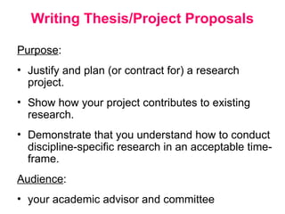 Writing Thesis/Project Proposals
Purpose:
• Justify and plan (or contract for) a research
project.
• Show how your project contributes to existing
research.
• Demonstrate that you understand how to conduct
discipline-specific research in an acceptable time-
frame.
Audience:
• your academic advisor and committee
 