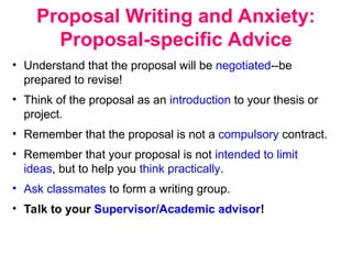 Proposal Writing and Anxiety:
Proposal-specific Advice
• Understand that the proposal will be negotiated--be
prepared to revise!
• Think of the proposal as an introduction to your thesis or
project.
• Remember that the proposal is not a compulsory contract.
• Remember that your proposal is not intended to limit
ideas, but to help you think practically.
• Ask classmates to form a writing group.
• Talk to your Supervisor/Academic advisor!
 